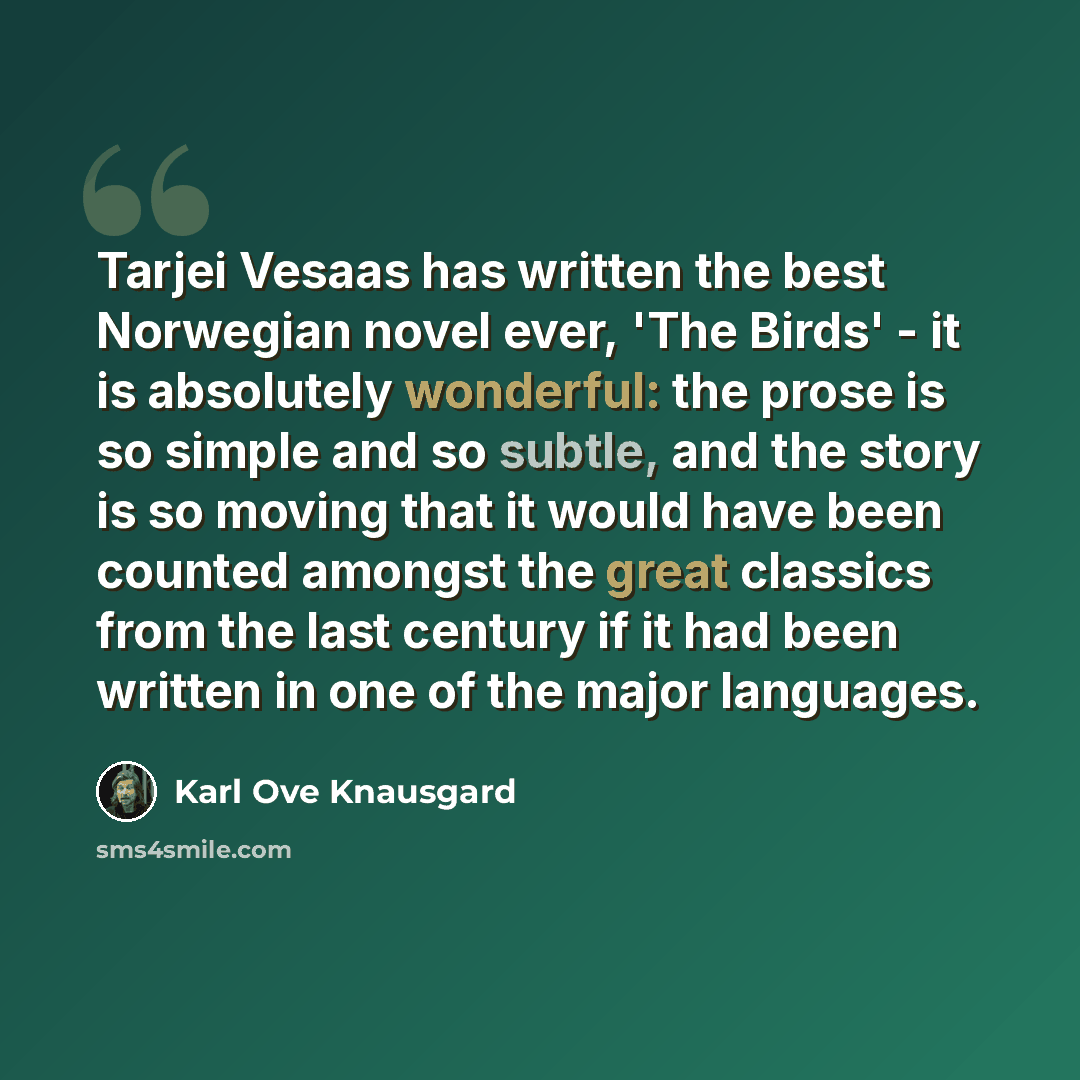 “Tarjei Vesaas has written the best Norwegian novel ever, 'The Birds' - it is absolutely wonderful: the prose is so simple and so subtle, and the story is so moving that it would have been counted amongst the great classics from the last century if it had been written in one of the major languages.” quote by Karl Ove Knausgard