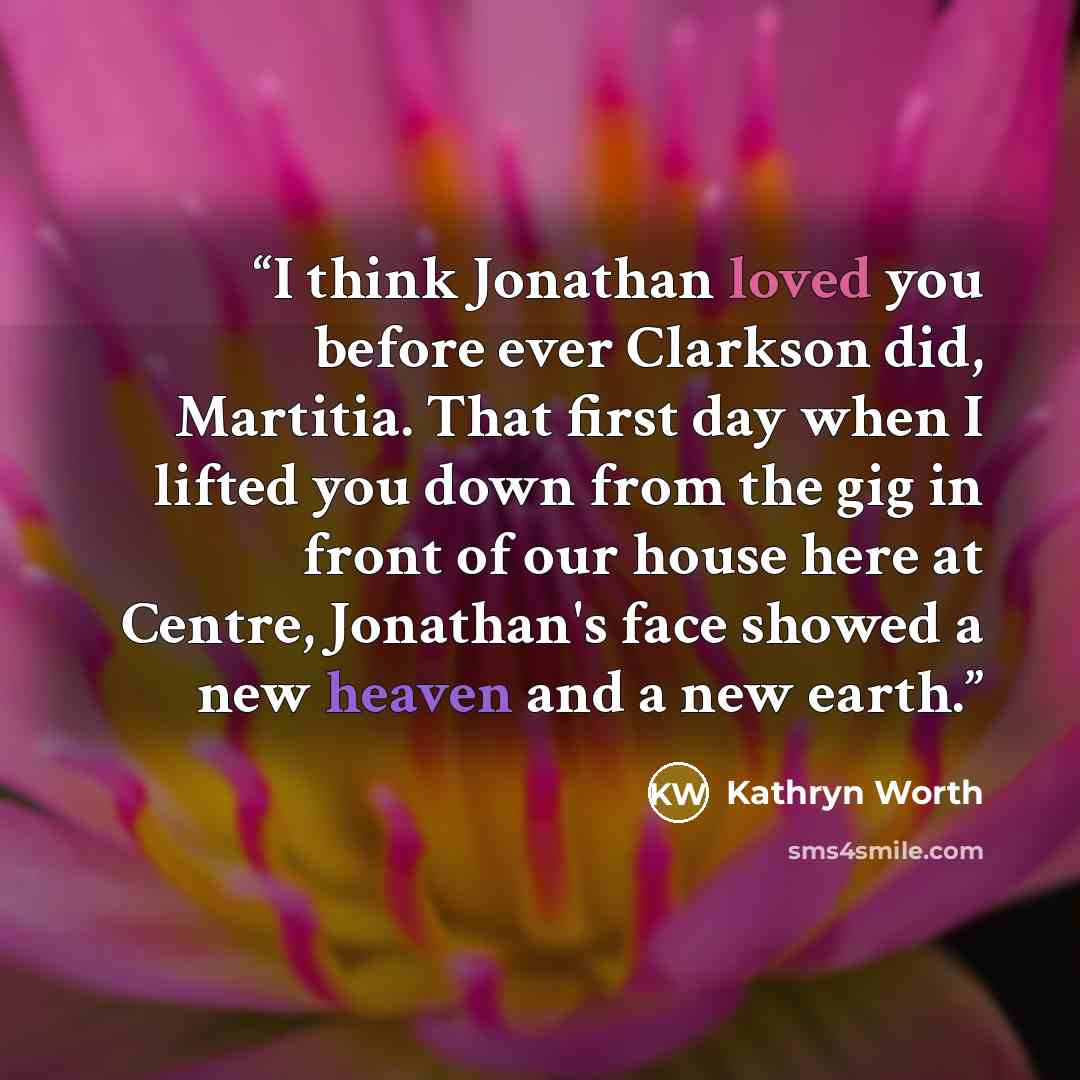 “I think Jonathan loved you before ever Clarkson did, Martitia. That first day when I lifted you down from the gig in front of our house here at Centre, Jonathan's face showed a new heaven and a new earth.” quote by Kathryn Worth