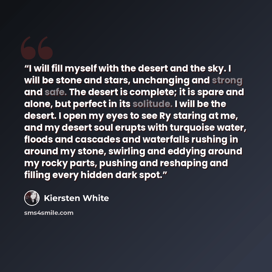 “I will fill myself with the desert and the sky. I will be stone and stars, unchanging and strong and safe. The desert is complete; it is spare and alone, but perfect in its solitude. I will be the desert. I open my eyes to see Ry staring at me, and my desert soul erupts with turquoise water…” quote by Kiersten White