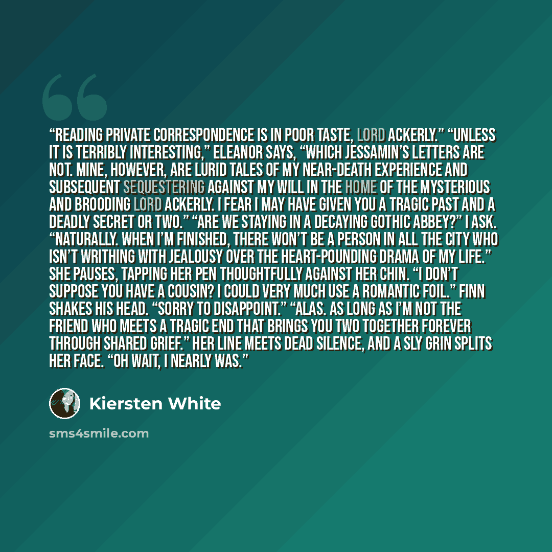 “Reading private correspondence is in poor taste, Lord Ackerly.” “Unless it is terribly interesting,” Eleanor says, “which Jessamin’s letters are not. Mine, however, are lurid tales of my near-death experience and subsequent sequestering against my will in the home of the mysterious and brooding…” quote by Kiersten White