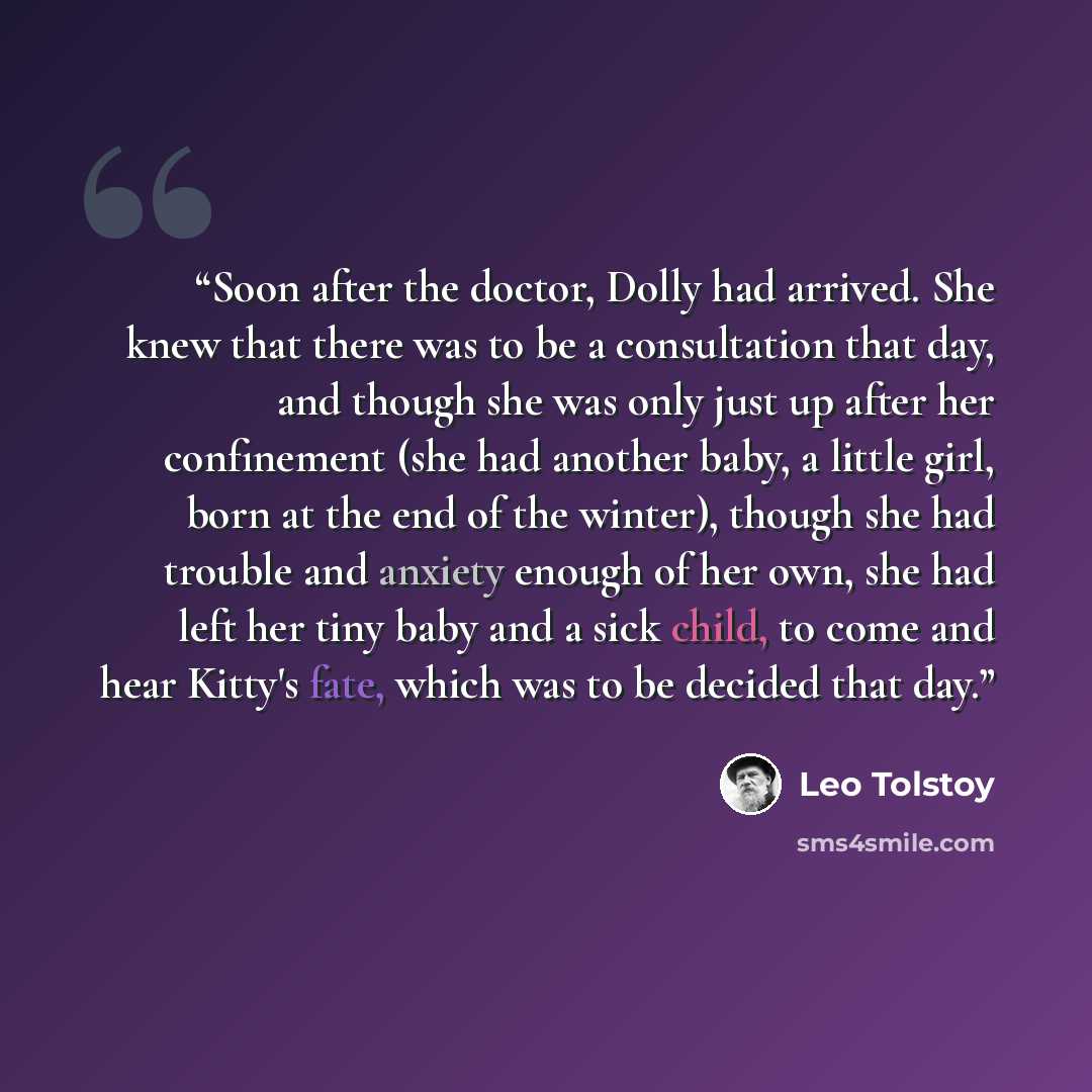 “Soon after the doctor, Dolly had arrived. She knew that there was to be a consultation that day, and though she was only just up after her confinement (she had another baby, a little girl, born at the end of the winter), though she had trouble and anxiety enough of her own, she had left her tiny…” quote by Leo Tolstoy