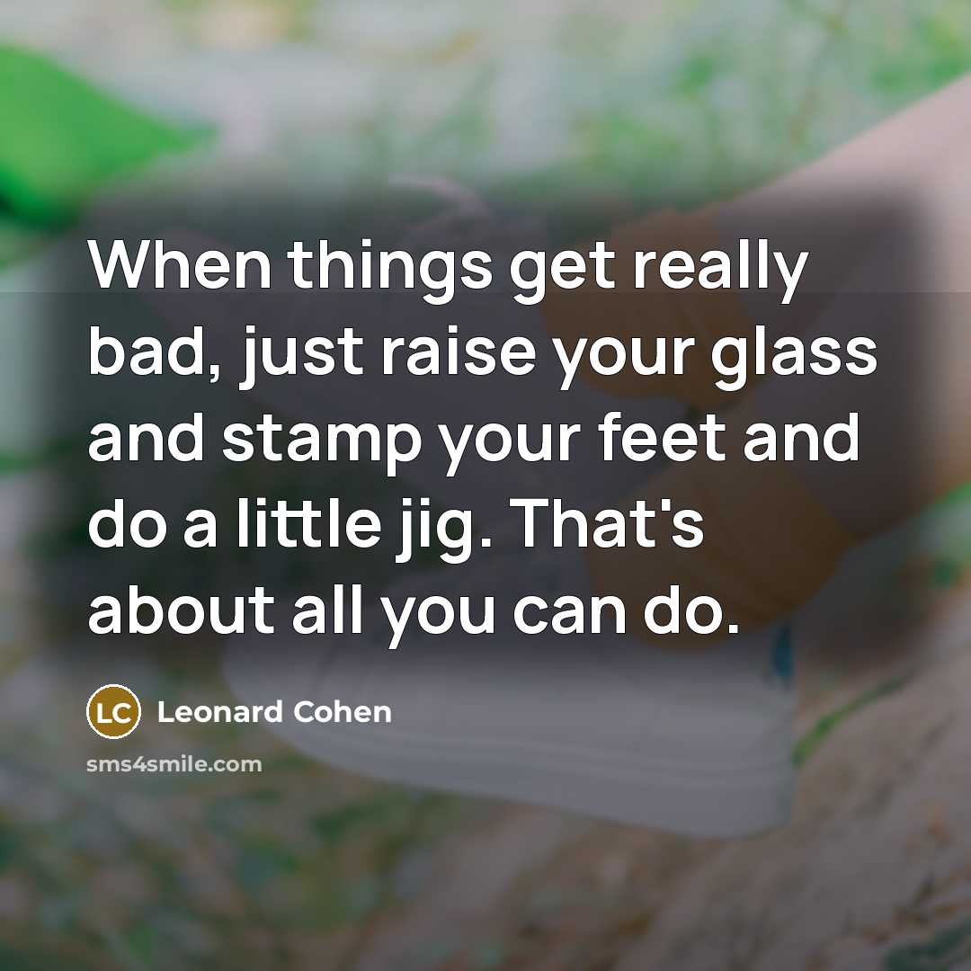 “When things get really bad, just raise your glass and stamp your feet and do a little jig. That's about all you can do.” quote by Leonard Cohen