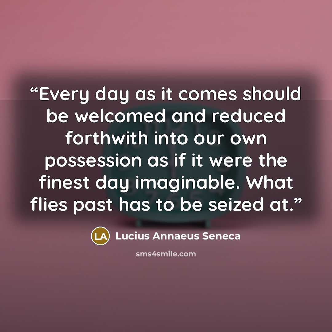 “Every day as it comes should be welcomed and reduced forthwith into our own possession as if it were the finest day imaginable. What flies past has to be seized at.” quote by Lucius Annaeus Seneca
