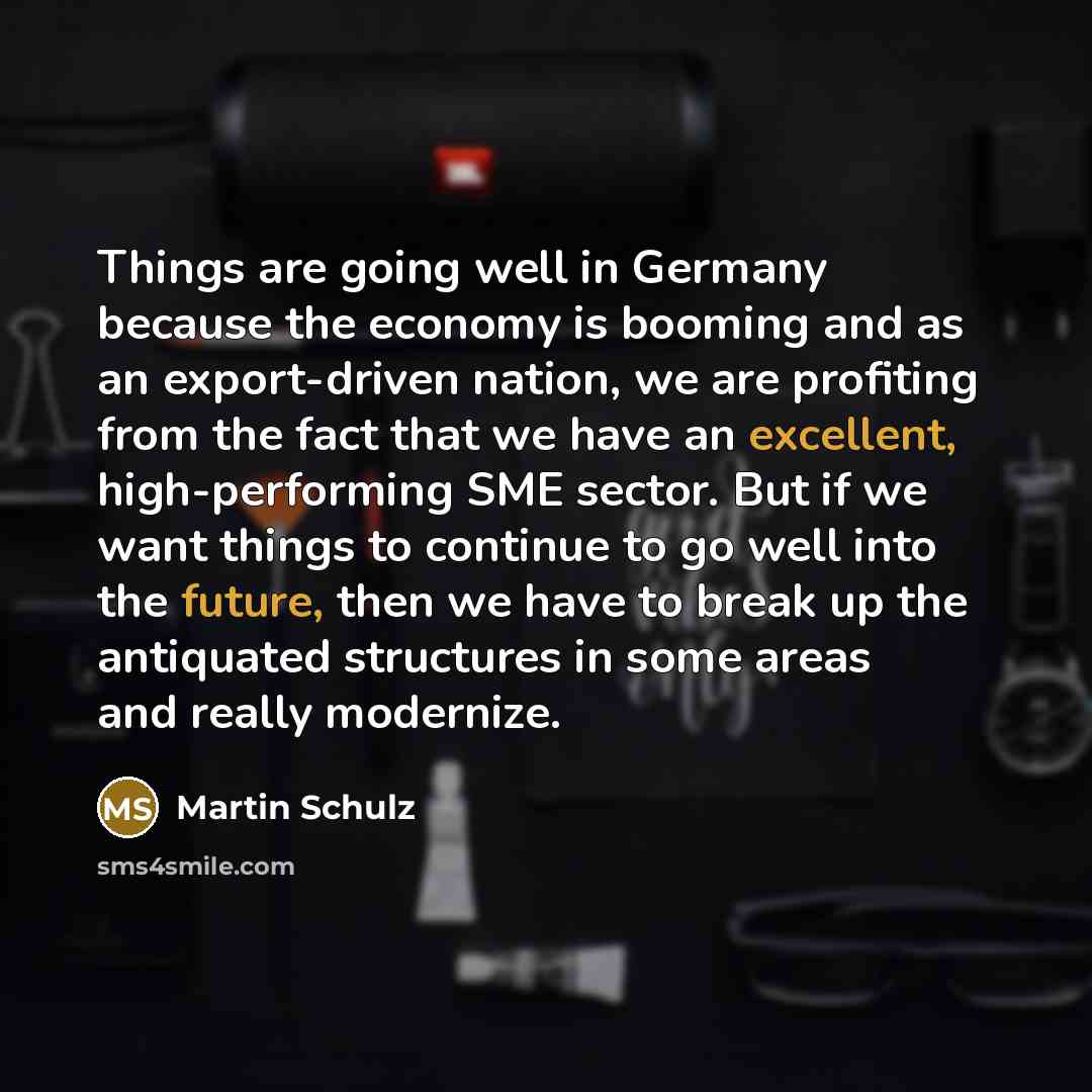 “Things are going well in Germany because the economy is booming and as an export-driven nation, we are profiting from the fact that we have an excellent, high-performing SME sector. But if we want things to continue to go well into the future, then we have to break up the antiquated structures in…” quote by Martin Schulz