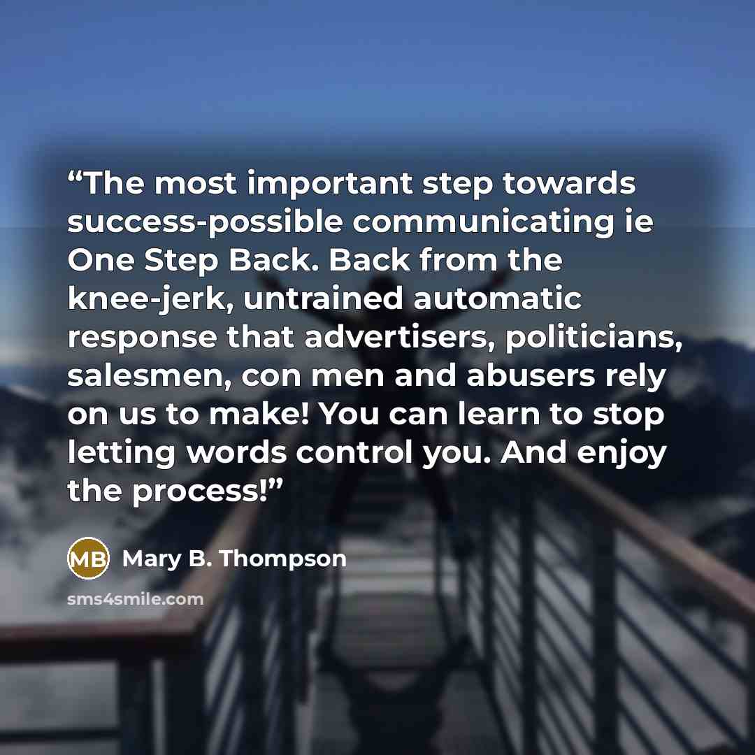 “The most important step towards success-possible communicating ie One Step Back. Back from the knee-jerk, untrained automatic response that advertisers, politicians, salesmen, con men and abusers rely on us to make! You can learn to stop letting words control you. And enjoy the process!” quote by Mary B. Thompson