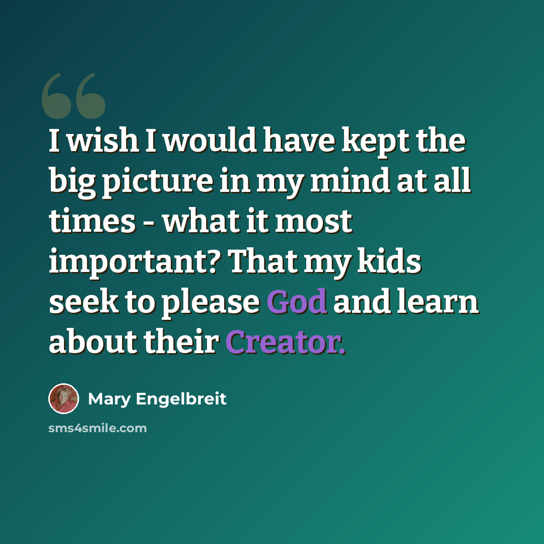 “I wish I would have kept the big picture in my mind at all times - what it most important? That my kids seek to please God and learn about their Creator.” quote by Mary Engelbreit