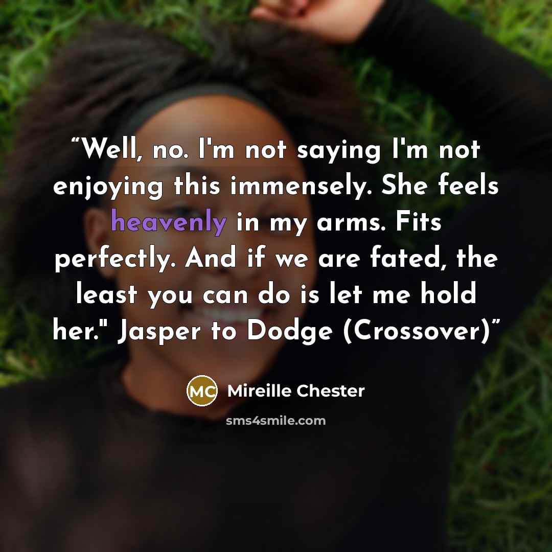 “Well, no. I'm not saying I'm not enjoying this immensely. She feels heavenly in my arms. Fits perfectly. And if we are fated, the least you can do is let me hold her." Jasper to Dodge (Crossover)” quote by Mireille Chester