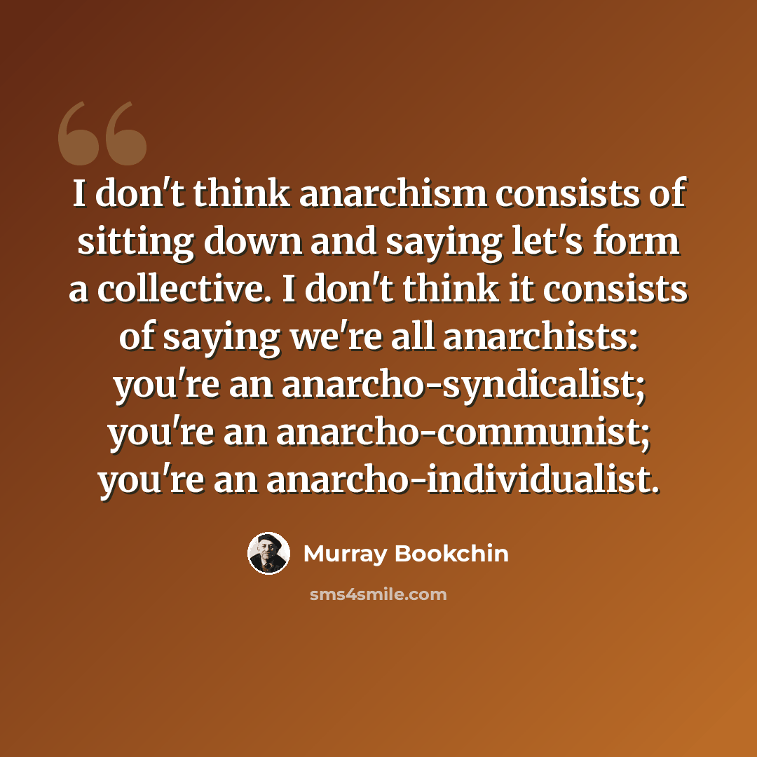 “I don't think anarchism consists of sitting down and saying let's form a collective. I don't think it consists of saying we're all anarchists: you're an anarcho-syndicalist; you're an anarcho-communist; you're an anarcho-individualist.” quote by Murray Bookchin