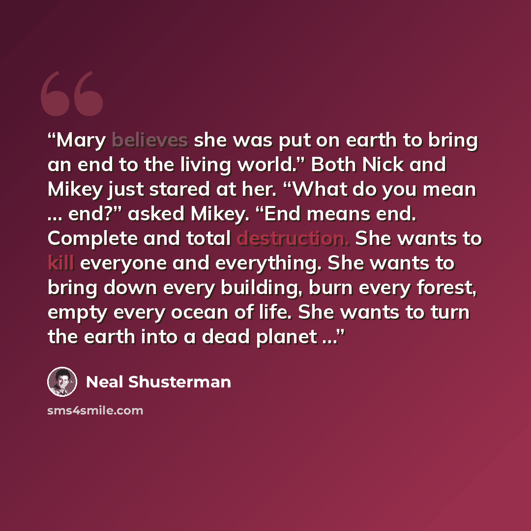 “Mary believes she was put on earth to bring an end to the living world.” Both Nick and Mikey just stared at her. “What do you mean … end?” asked Mikey. “End means end. Complete and total destruction. She wants to kill everyone and everything. She wants to bring down every building, burn every…” quote by Neal Shusterman