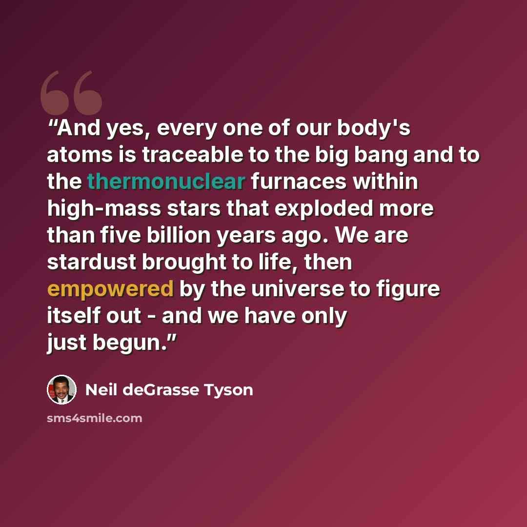 “And yes, every one of our body's atoms is traceable to the big bang and to the thermonuclear furnaces within high-mass stars that exploded more than five billion years ago. We are stardust brought to life, then empowered by the universe to figure itself out - and we have only just begun.” quote by Neil deGrasse Tyson