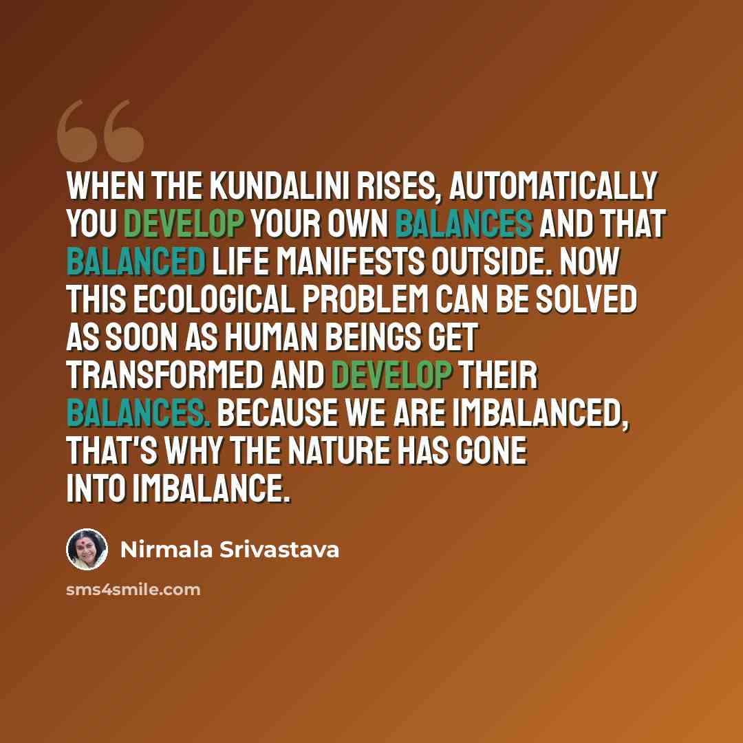 “When the Kundalini rises, automatically you develop your own balances and that balanced life manifests outside. Now this ecological problem can be solved as soon as human beings get transformed and develop their balances. Because we are imbalanced, that's why the nature has gone into imbalance.” quote by Nirmala Srivastava