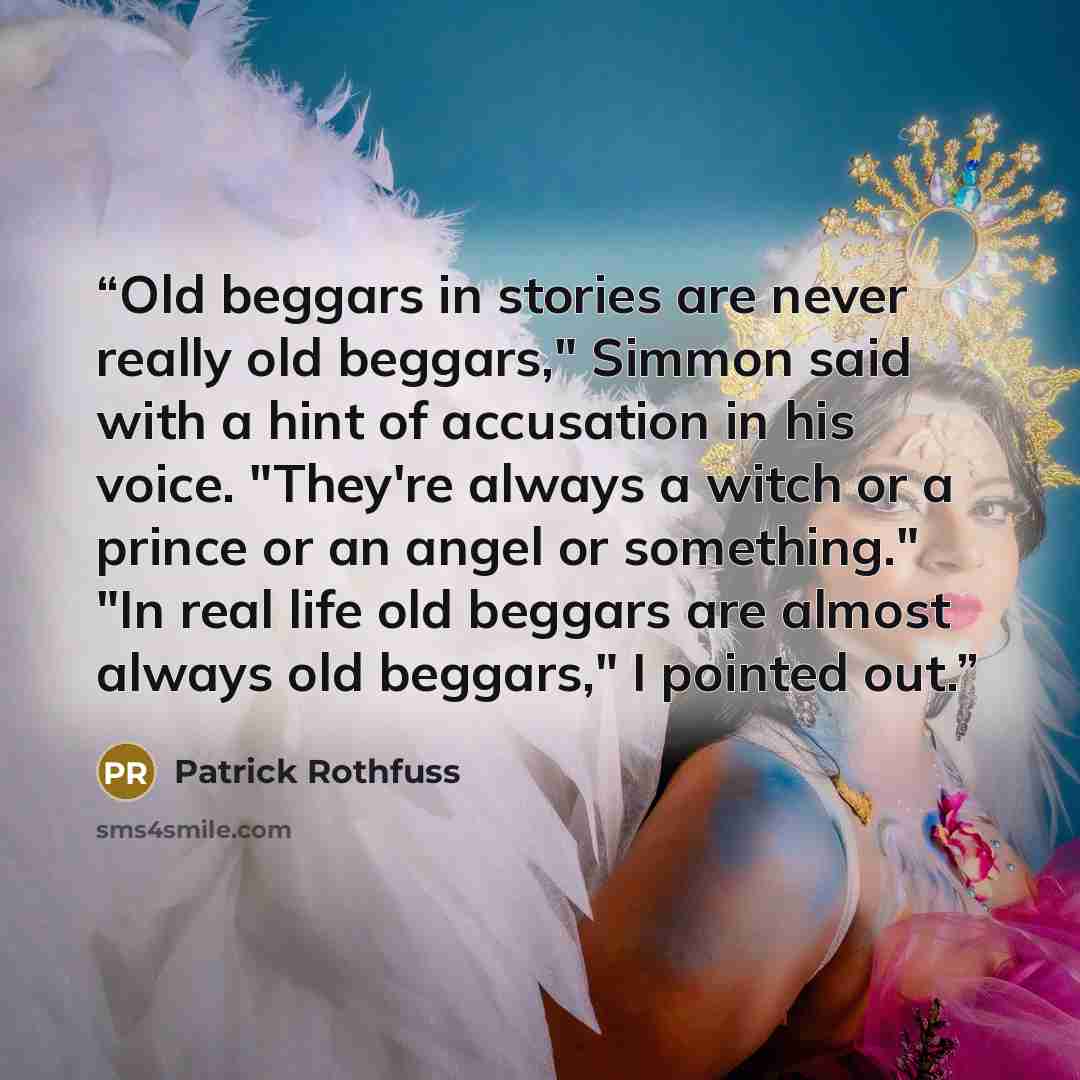 “Old beggars in stories are never really old beggars," Simmon said with a hint of accusation in his voice. "They're always a witch or a prince or an angel or something." "In real life old beggars are almost always old beggars," I pointed out.” quote by Patrick Rothfuss
