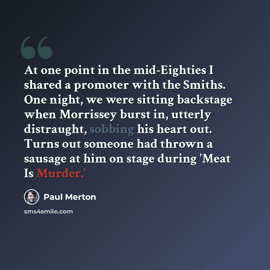“At one point in the mid-Eighties I shared a promoter with the Smiths. One night, we were sitting backstage when Morrissey burst in, utterly distraught, sobbing his heart out. Turns out someone had thrown a sausage at him on stage during 'Meat Is Murder.'” quote by Paul Merton