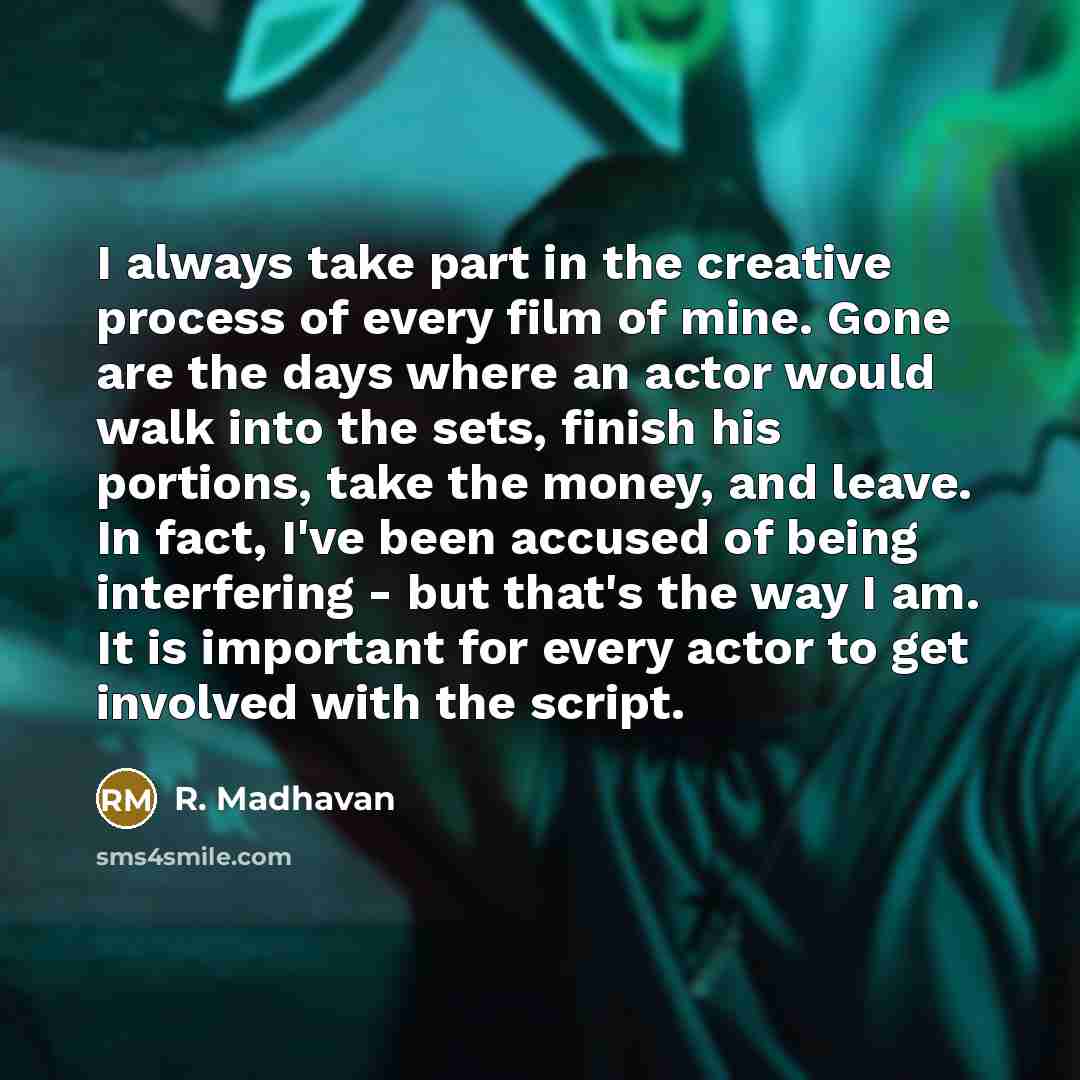 “I always take part in the creative process of every film of mine. Gone are the days where an actor would walk into the sets, finish his portions, take the money, and leave. In fact, I've been accused of being interfering - but that's the way I am. It is important for every actor to get involved…” quote by R. Madhavan