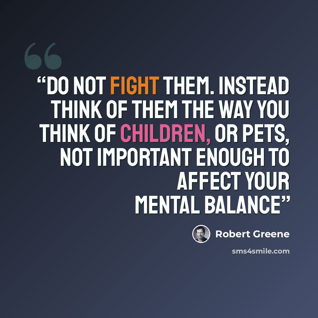 “Do not fight them. Instead think of them the way you think of children, or pets, not important enough to affect your mental balance” quote by Robert Greene
