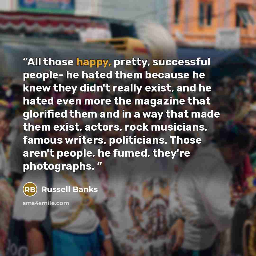 “All those happy, pretty, successful people- he hated them because he knew they didn't really exist, and he hated even more the magazine that glorified them and in a way that made them exist, actors, rock musicians, famous writers, politicians. Those aren't people, he fumed, they're photographs.” quote by Russell Banks