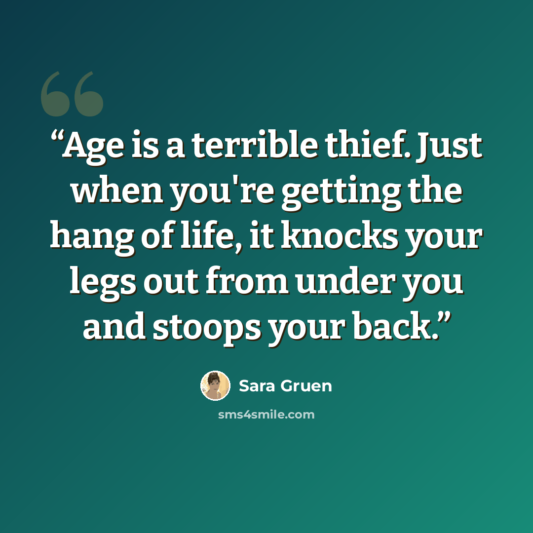 “Age is a terrible thief. Just when you're getting the hang of life, it knocks your legs out from under you and stoops your back.” quote by Sara Gruen