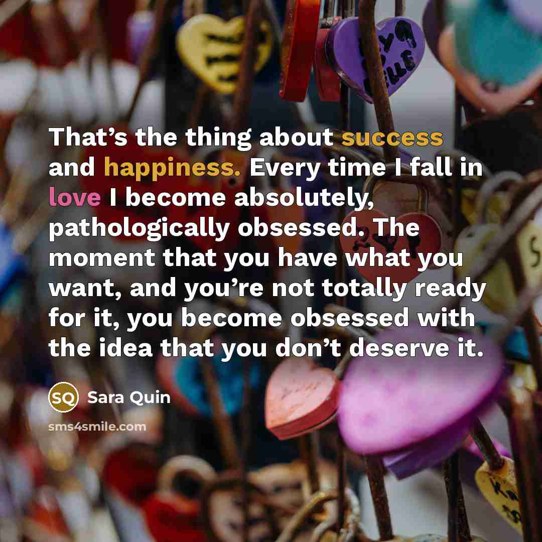“That’s the thing about success and happiness. Every time I fall in love I become absolutely, pathologically obsessed. The moment that you have what you want, and you’re not totally ready for it, you become obsessed with the idea that you don’t deserve it.” quote by Sara Quin