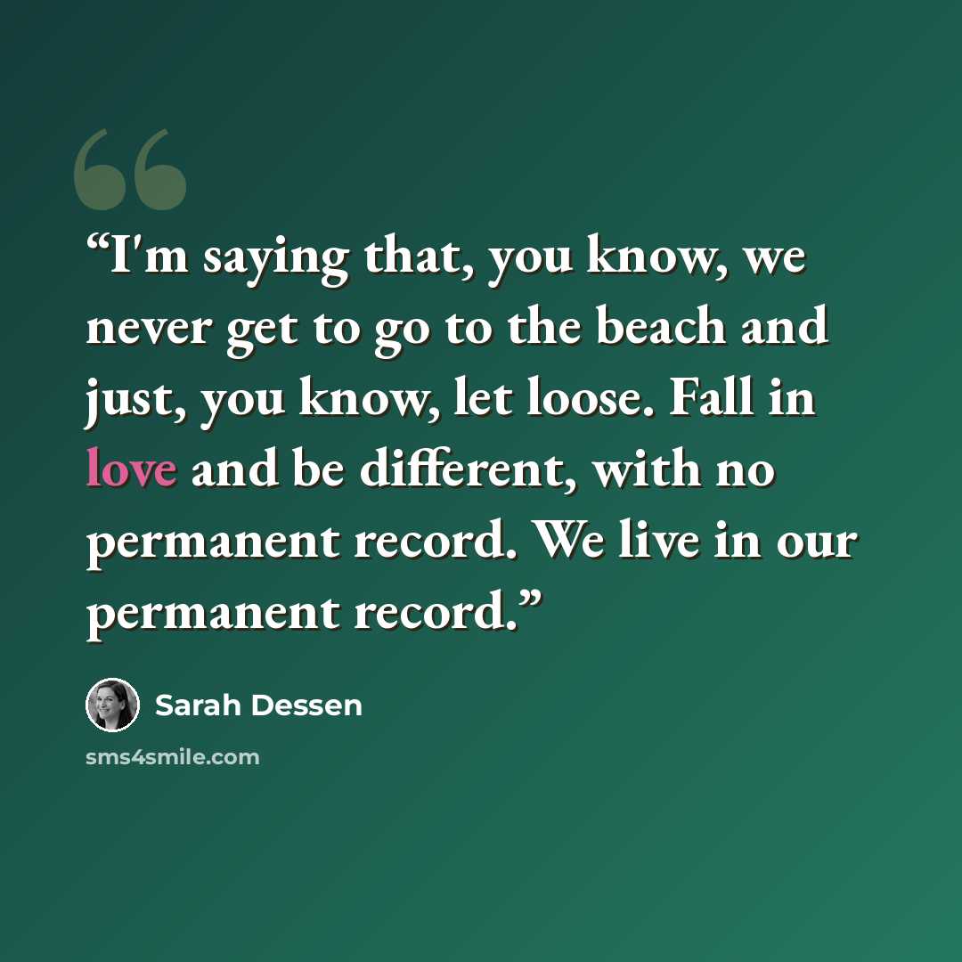 “I'm saying that, you know, we never get to go to the beach and just, you know, let loose. Fall in love and be different, with no permanent record. We live in our permanent record.” quote by Sarah Dessen