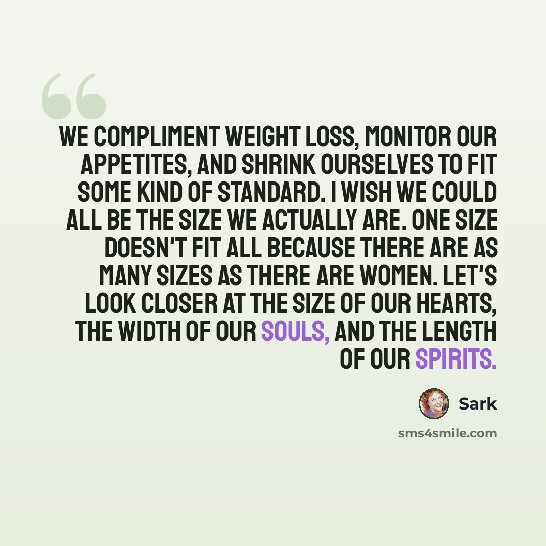 “We compliment weight loss, monitor our appetites, and shrink ourselves to fit some kind of standard. I wish we could all be the size we actually are. One size doesn't fit all because there are as many sizes as there are women. Let's look closer at the size of our hearts, the width of our souls…” quote by Sark