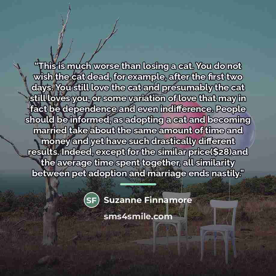 “This is much worse than losing a cat. You do not wish the cat dead, for example, after the first two days. You still love the cat and presumably the cat still loves you, or some variation of love that may in fact be dependence and even indifference. People should be informed, as adopting a cat and…” quote by Suzanne Finnamore