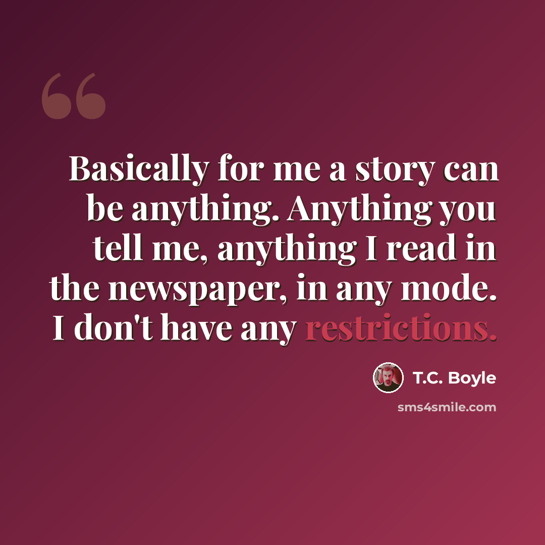 “Basically for me a story can be anything. Anything you tell me, anything I read in the newspaper, in any mode. I don't have any restrictions.” quote by T.C. Boyle