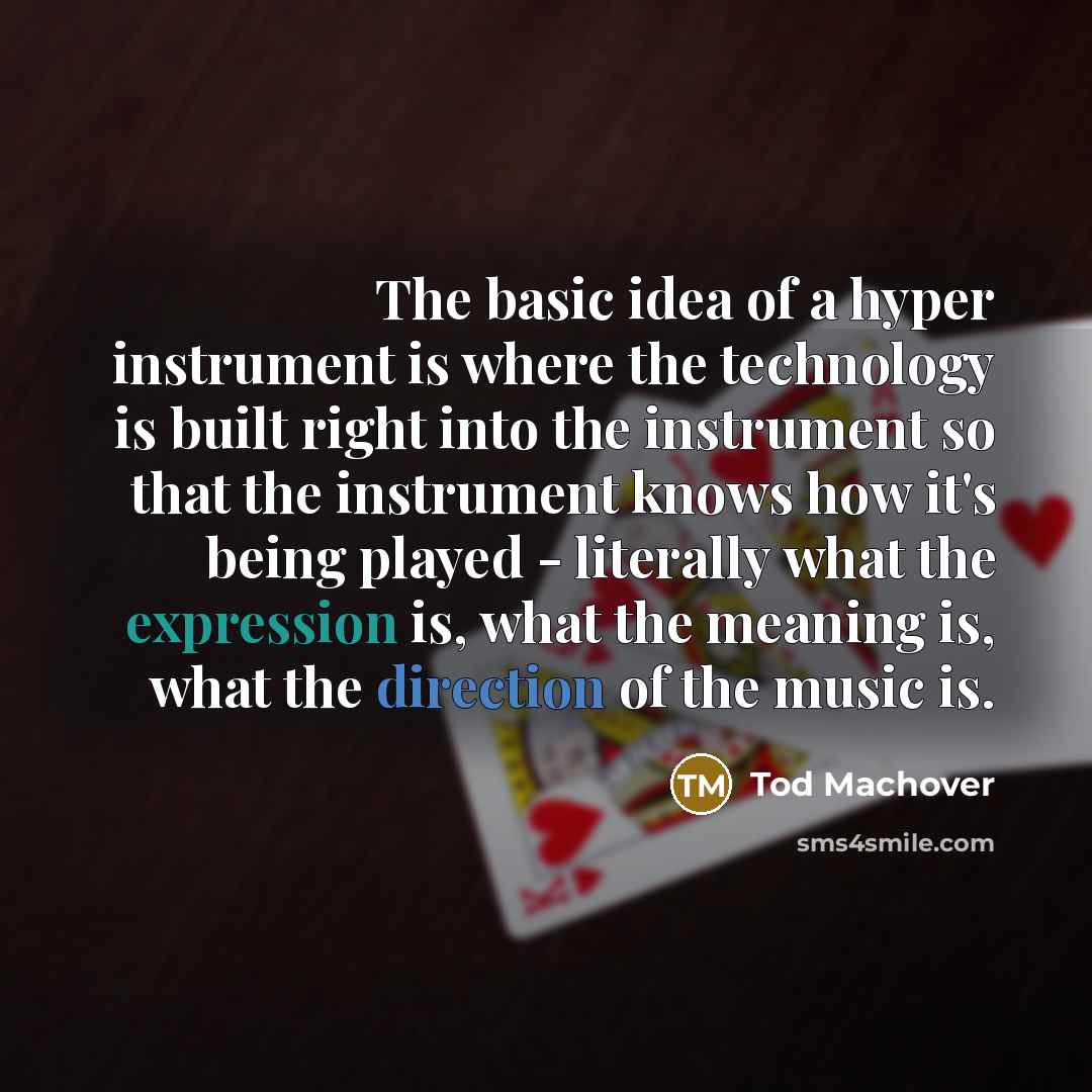 “The basic idea of a hyper instrument is where the technology is built right into the instrument so that the instrument knows how it's being played - literally what the expression is, what the meaning is, what the direction of the music is.” quote by Tod Machover