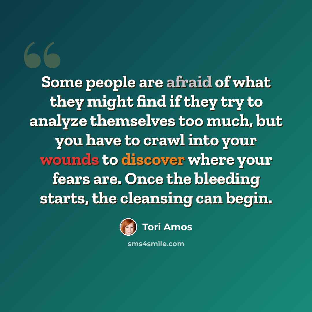 “Some people are afraid of what they might find if they try to analyze themselves too much, but you have to crawl into your wounds to discover where your fears are. Once the bleeding starts, the cleansing can begin.” quote by Tori Amos