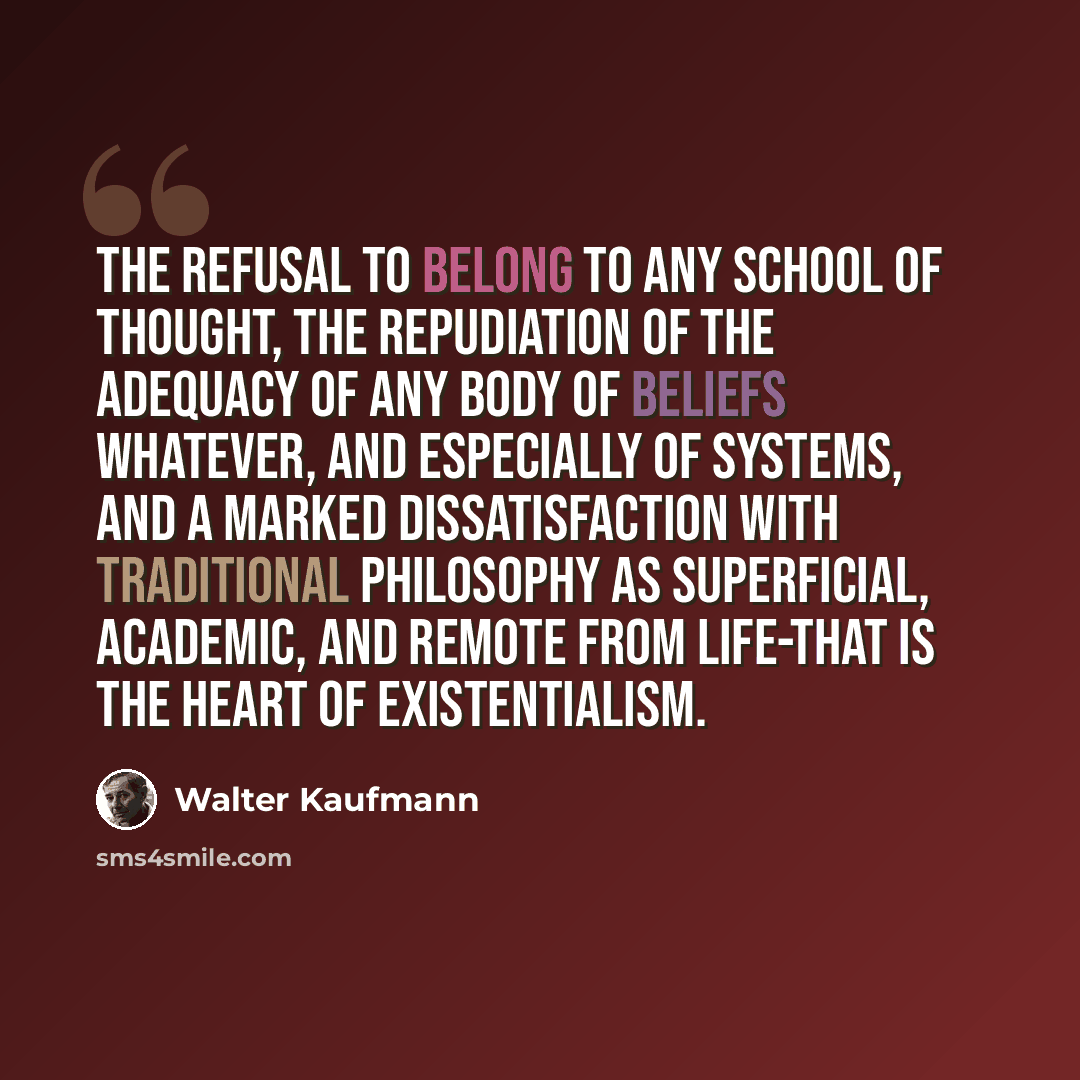 “The refusal to belong to any school of thought, the repudiation of the adequacy of any body of beliefs whatever, and especially of systems, and a marked dissatisfaction with traditional philosophy as superficial, academic, and remote from life-that is the heart of existentialism.” quote by Walter Kaufmann