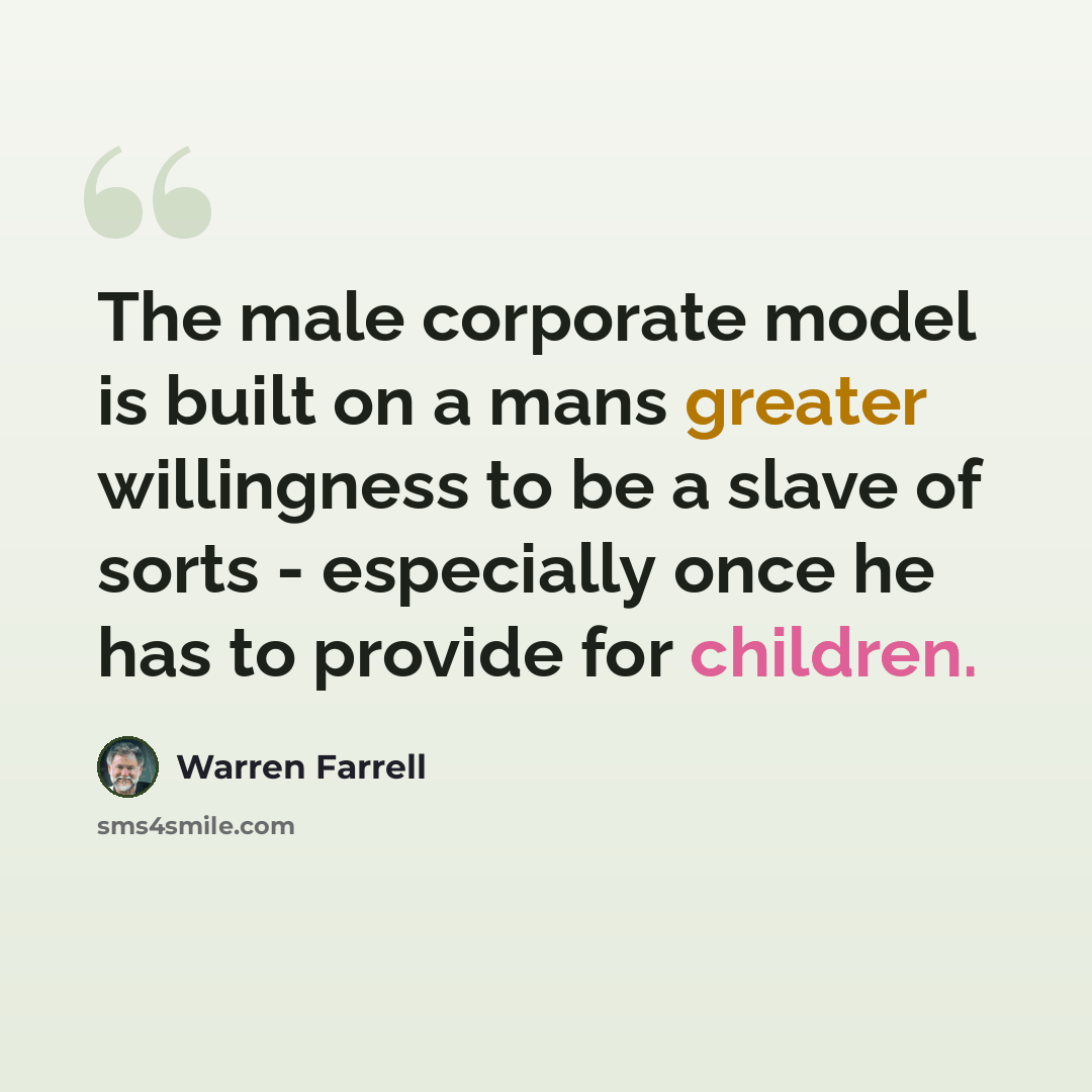 “The male corporate model is built on a mans greater willingness to be a slave of sorts - especially once he has to provide for children.” quote by Warren Farrell