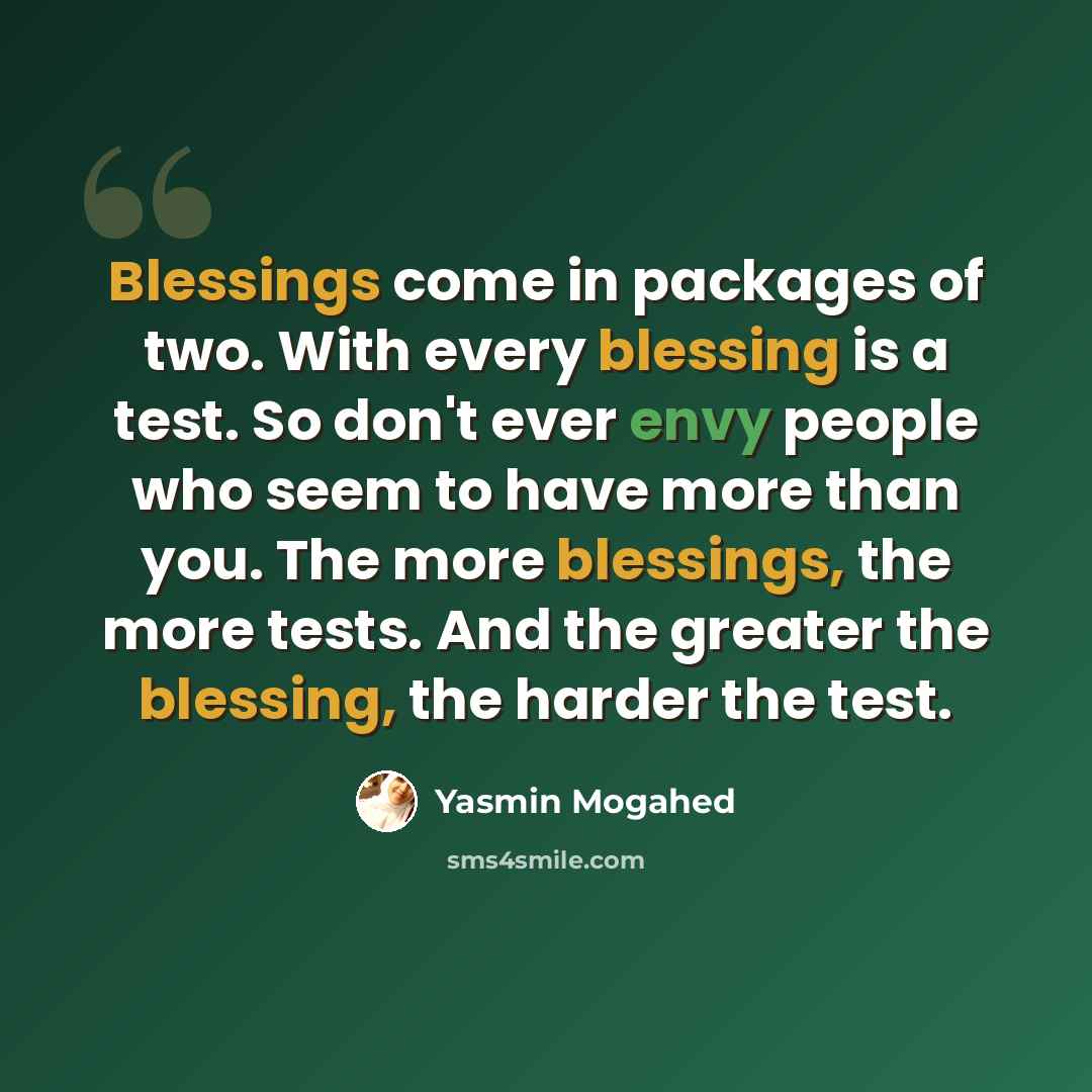 “Blessings come in packages of two. With every blessing is a test. So don't ever envy people who seem to have more than you. The more blessings, the more tests. And the greater the blessing, the harder the test.” quote by Yasmin Mogahed
