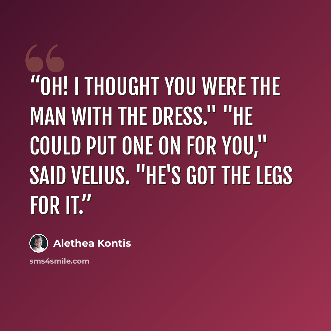 “Oh! I thought you were the man with the dress." "He could put one on for you," said Velius. "He's got the legs for it.” quote by Alethea Kontis