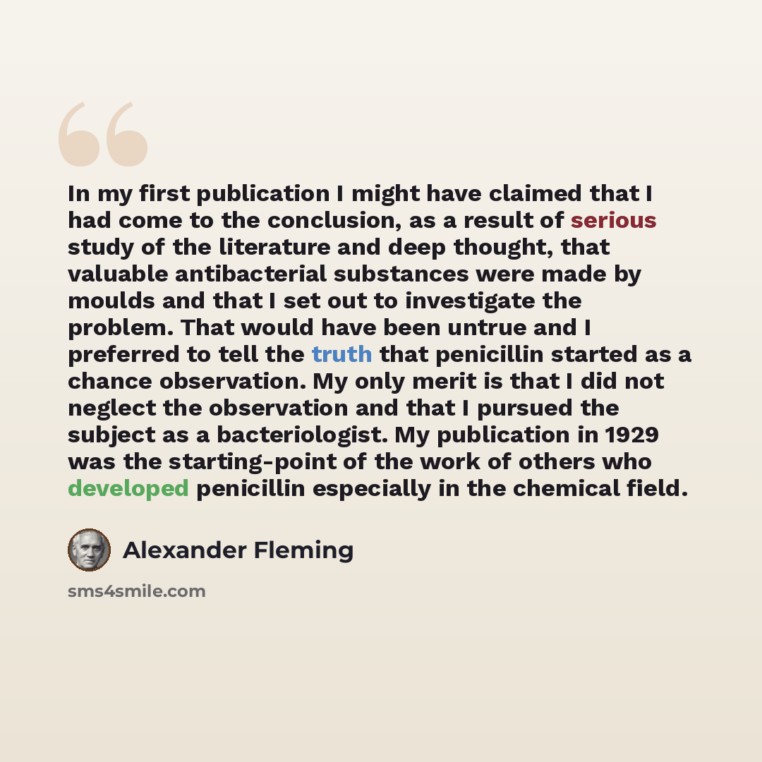 “In my first publication I might have claimed that I had come to the conclusion, as a result of serious study of the literature and deep thought, that valuable antibacterial substances were made by moulds and that I set out to investigate the problem. That would have been untrue and I preferred to…” quote by Alexander Fleming