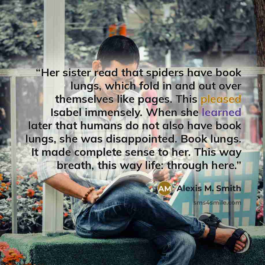 “Her sister read that spiders have book lungs, which fold in and out over themselves like pages. This pleased Isabel immensely. When she learned later that humans do not also have book lungs, she was disappointed. Book lungs. It made complete sense to her. This way breath, this way life: through…” quote by Alexis M. Smith