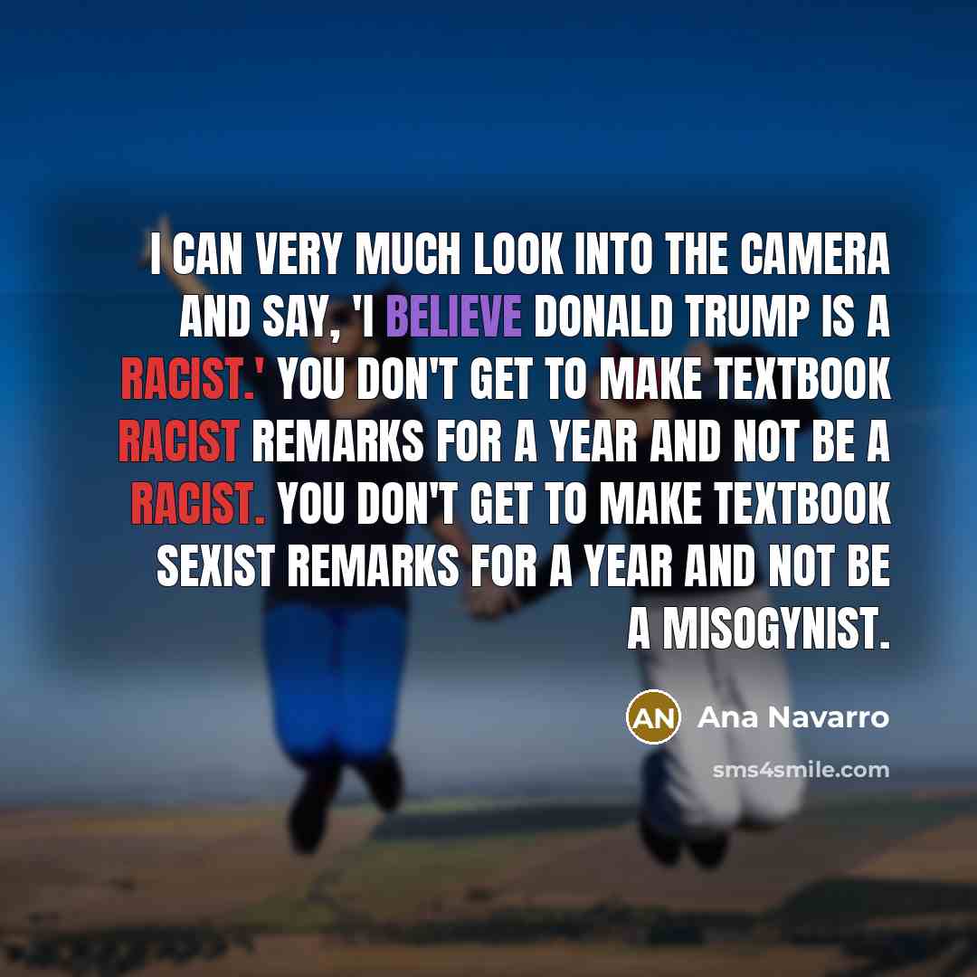 “I can very much look into the camera and say, 'I believe Donald Trump is a racist.' You don't get to make textbook racist remarks for a year and not be a racist. You don't get to make textbook sexist remarks for a year and not be a misogynist.” quote by Ana Navarro