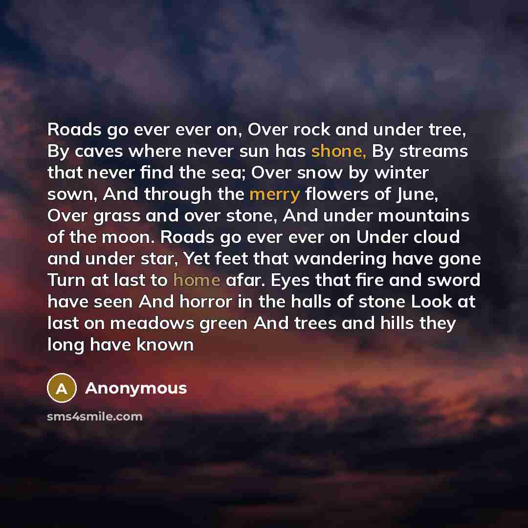 “Roads go ever ever on, Over rock and under tree, By caves where never sun has shone, By streams that never find the sea; Over snow by winter sown, And through the merry flowers of June, Over grass and over stone, And under mountains of the moon. Roads go ever ever on Under cloud and under star…” quote by Anonymous
