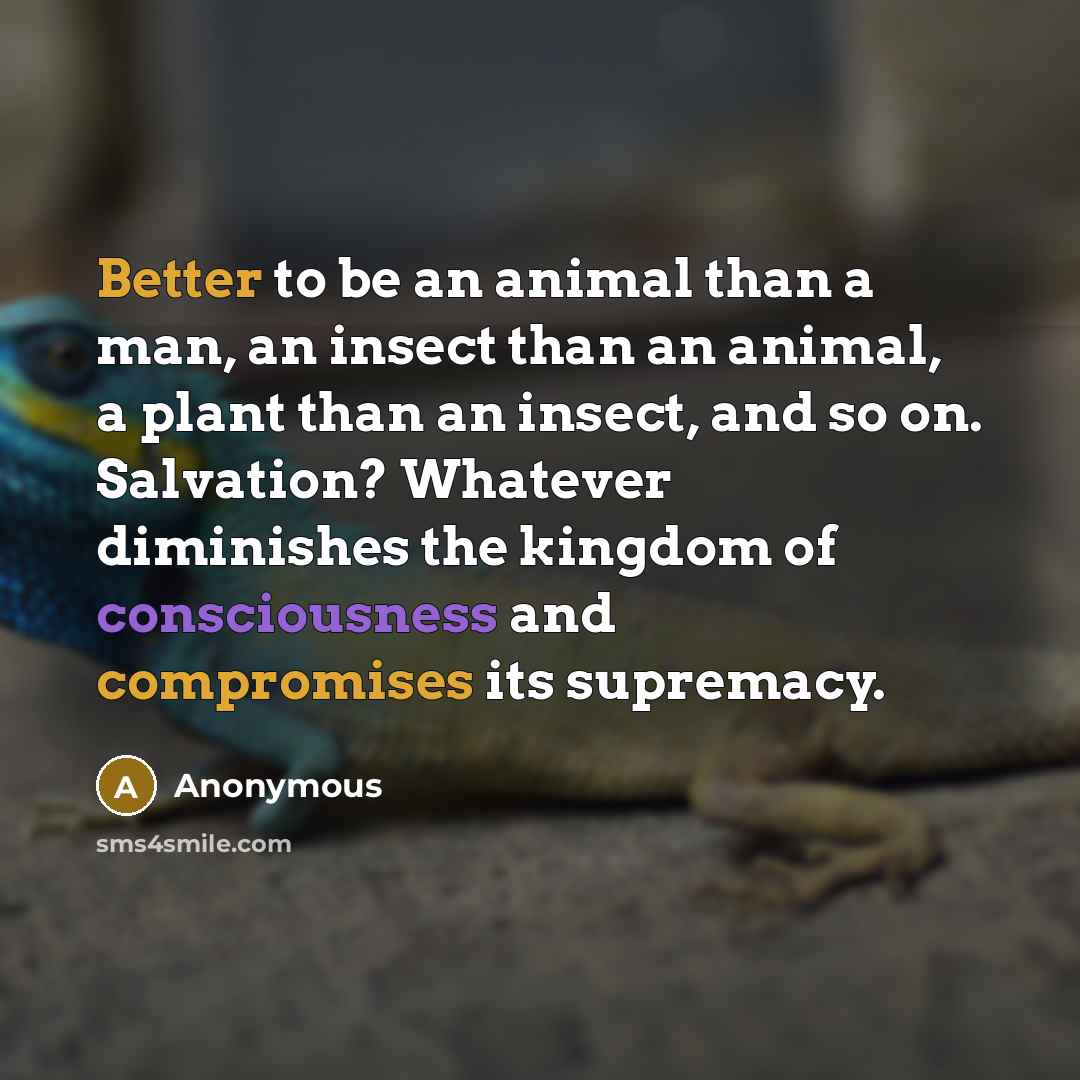“Better to be an animal than a man, an insect than an animal, a plant than an insect, and so on. Salvation? Whatever diminishes the kingdom of consciousness and compromises its supremacy.” quote by Anonymous