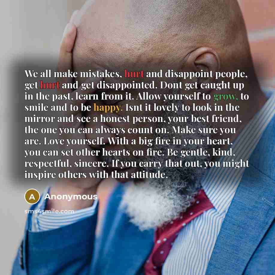 “We all make mistakes, hurt and disappoint people, get hurt and get disappointed. Dont get caught up in the past, learn from it. Allow yourself to grow, to smile and to be happy. Isnt it lovely to look in the mirror and see a honest person, your best friend, the one you can always count on. Make…” quote by Anonymous