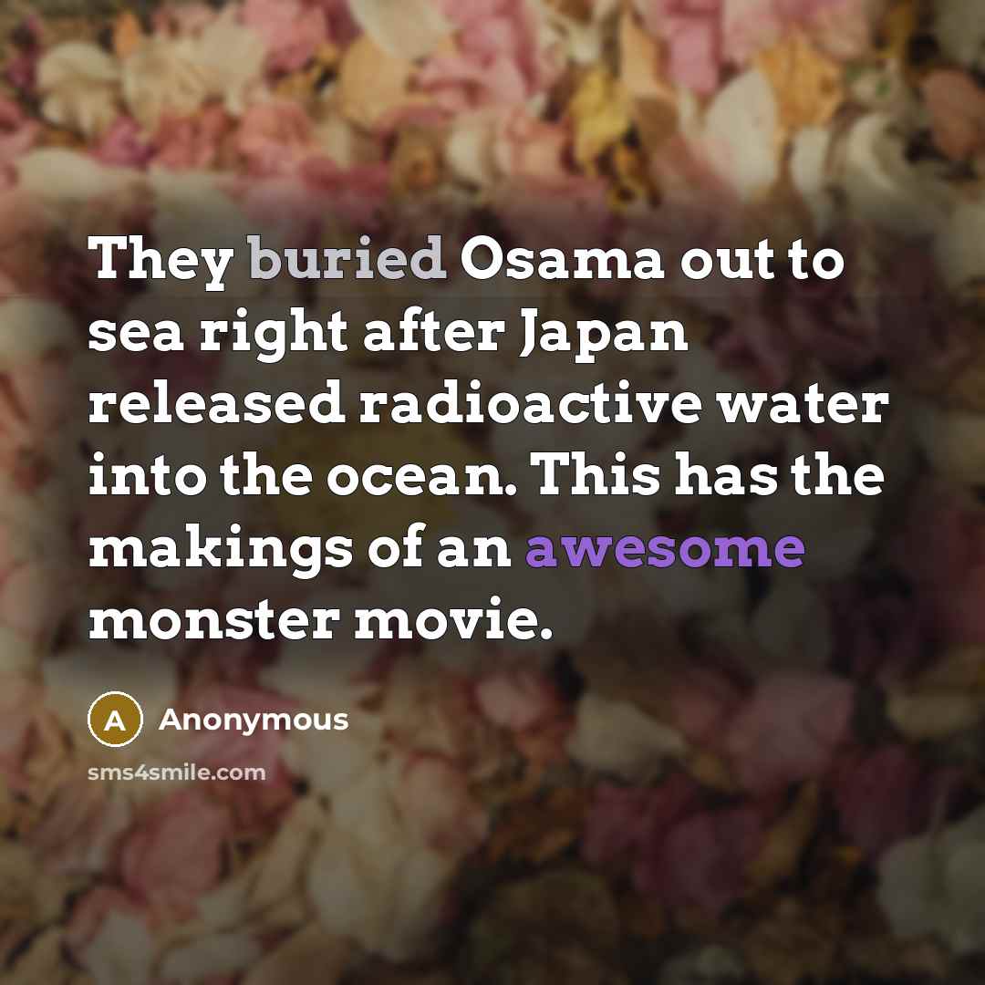 “They buried Osama out to sea right after Japan released radioactive water into the ocean. This has the makings of an awesome monster movie.” quote by Anonymous