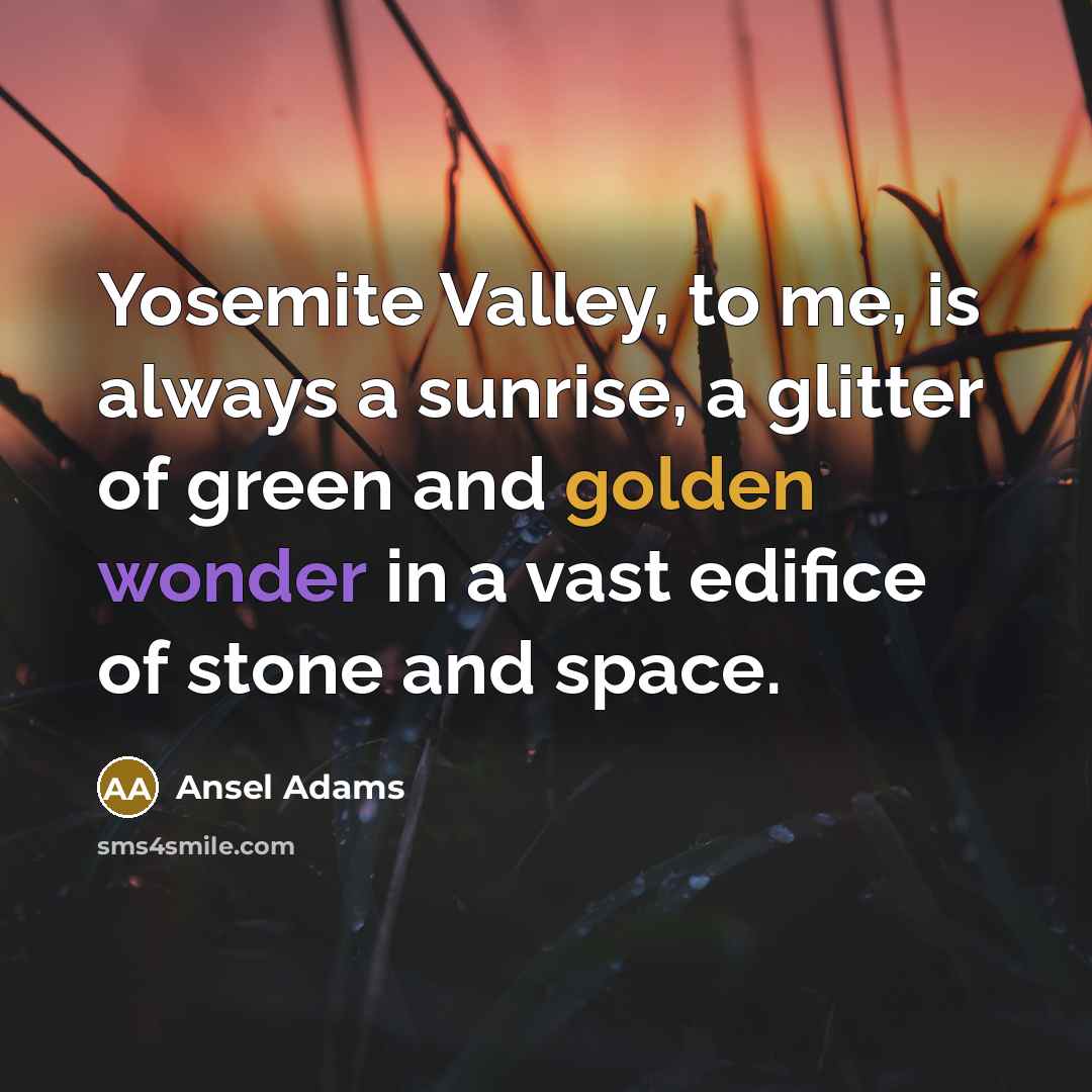 “Yosemite Valley, to me, is always a sunrise, a glitter of green and golden wonder in a vast edifice of stone and space.” quote by Ansel Adams