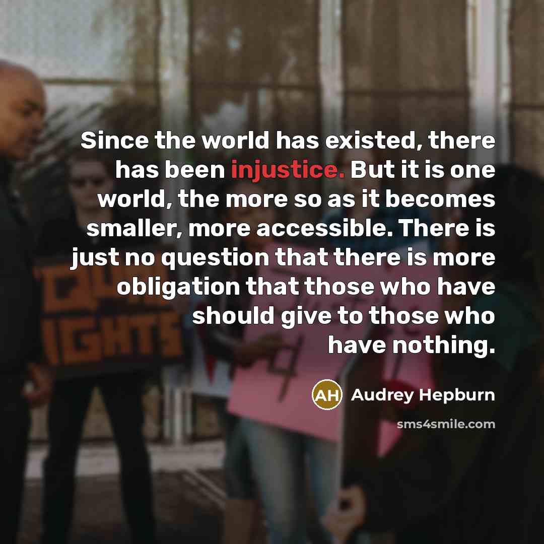 “Since the world has existed, there has been injustice. But it is one world, the more so as it becomes smaller, more accessible. There is just no question that there is more obligation that those who have should give to those who have nothing.” quote by Audrey Hepburn
