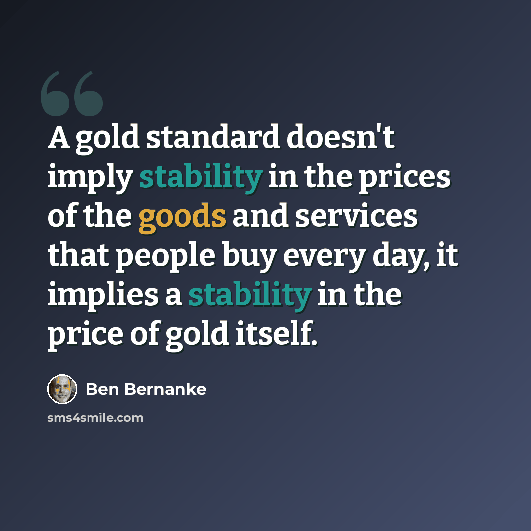 “A gold standard doesn't imply stability in the prices of the goods and services that people buy every day, it implies a stability in the price of gold itself.” quote by Ben Bernanke