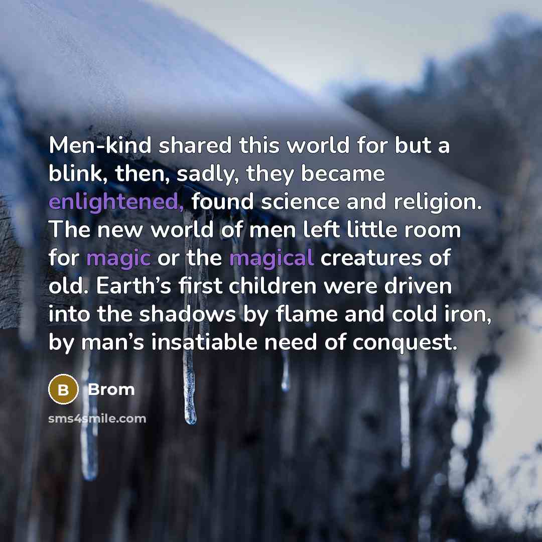 “Men-kind shared this world for but a blink, then, sadly, they became enlightened, found science and religion. The new world of men left little room for magic or the magical creatures of old. Earth’s first children were driven into the shadows by flame and cold iron, by man’s insatiable need of…” quote by Brom