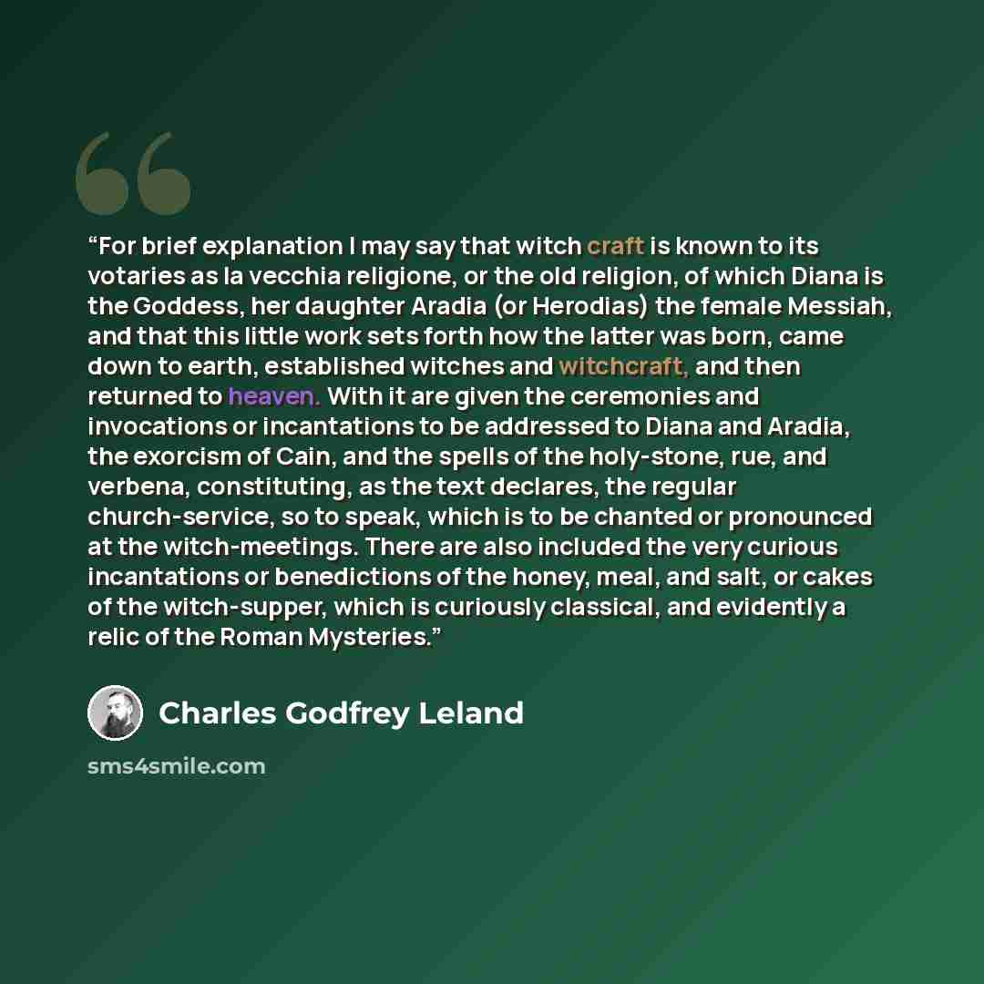 “For brief explanation I may say that witch craft is known to its votaries as la vecchia religione, or the old religion, of which Diana is the Goddess, her daughter Aradia (or Herodias) the female Messiah, and that this little work sets forth how the latter was born, came down to earth, established…” quote by Charles Godfrey Leland