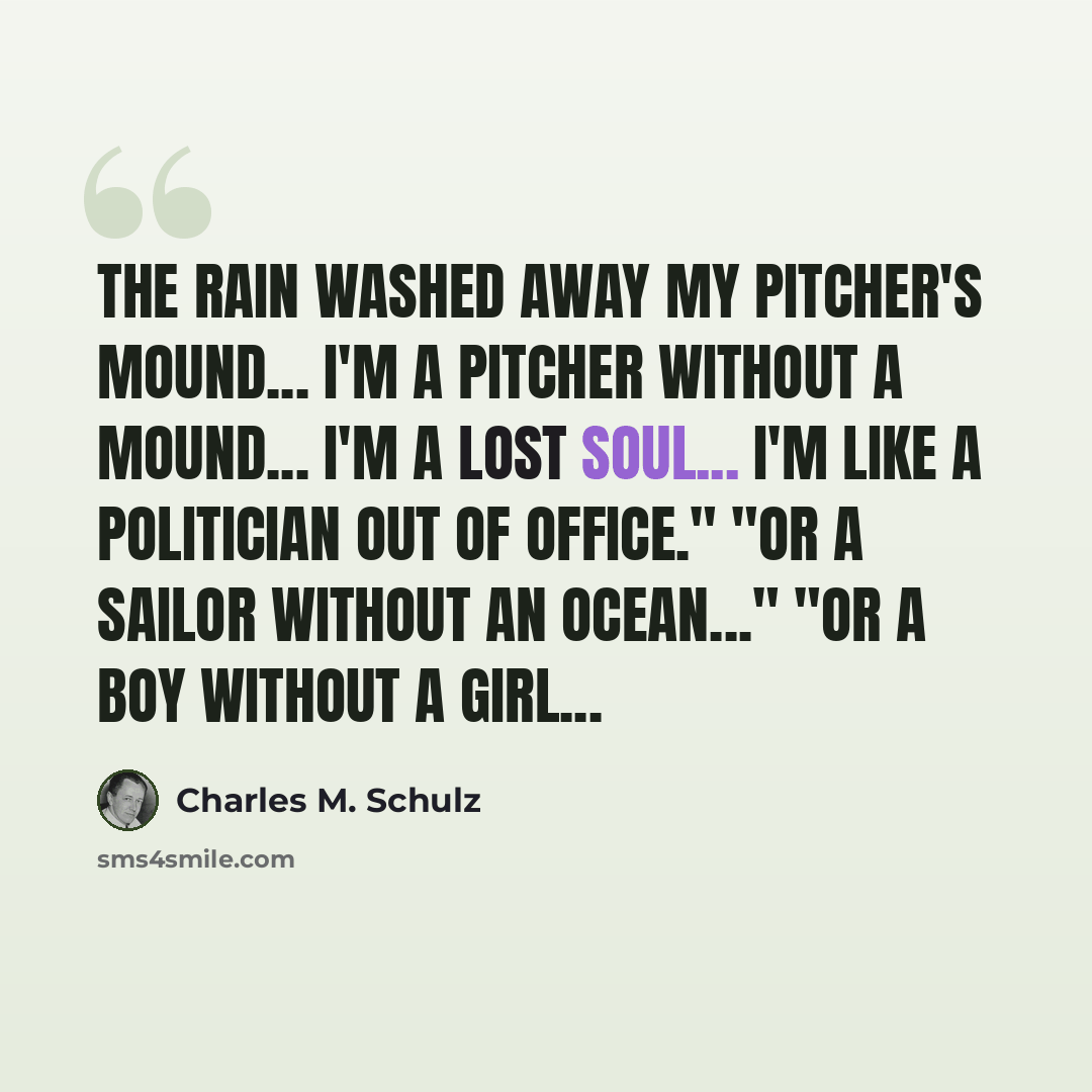 “The rain washed away my pitcher's mound... I'm a pitcher without a mound... I'm a lost soul... I'm like a politician out of office." "Or a sailor without an ocean..." "Or a boy without a girl...” quote by Charles M. Schulz