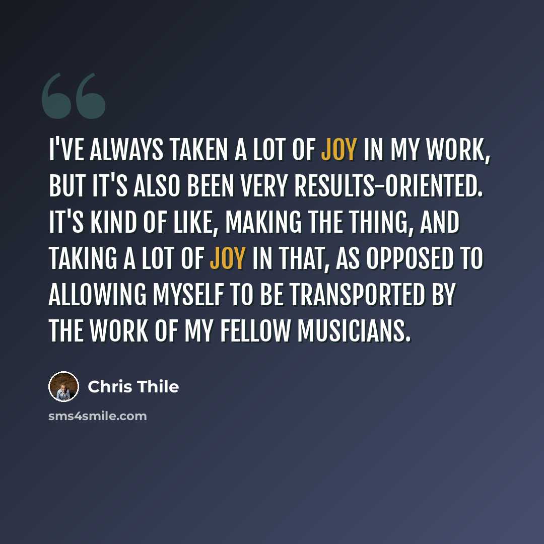 “I've always taken a lot of joy in my work, but it's also been very results-oriented. It's kind of like, making the thing, and taking a lot of joy in that, as opposed to allowing myself to be transported by the work of my fellow musicians.” quote by Chris Thile