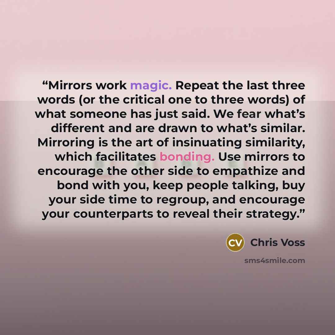 “Mirrors work magic. Repeat the last three words (or the critical one to three words) of what someone has just said. We fear what’s different and are drawn to what’s similar. Mirroring is the art of insinuating similarity, which facilitates bonding. Use mirrors to encourage the other side to…” quote by Chris Voss
