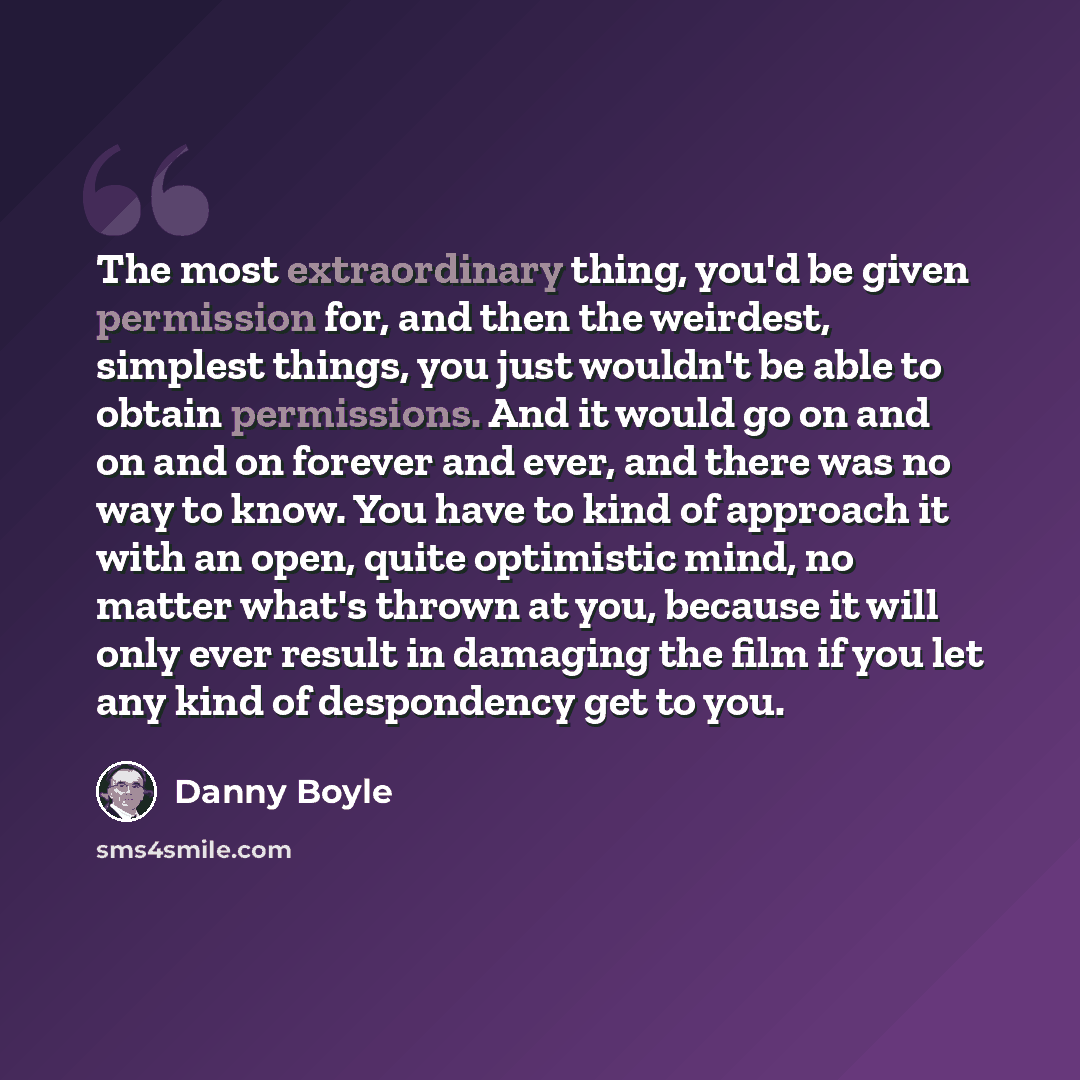 “The most extraordinary thing, you'd be given permission for, and then the weirdest, simplest things, you just wouldn't be able to obtain permissions. And it would go on and on and on forever and ever, and there was no way to know. You have to kind of approach it with an open, quite optimistic…” quote by Danny Boyle