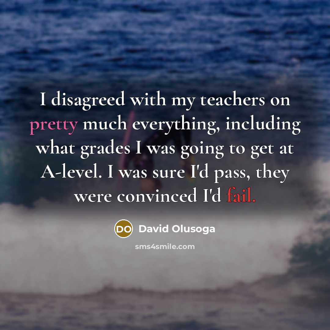 “I disagreed with my teachers on pretty much everything, including what grades I was going to get at A-level. I was sure I'd pass, they were convinced I'd fail.” quote by David Olusoga