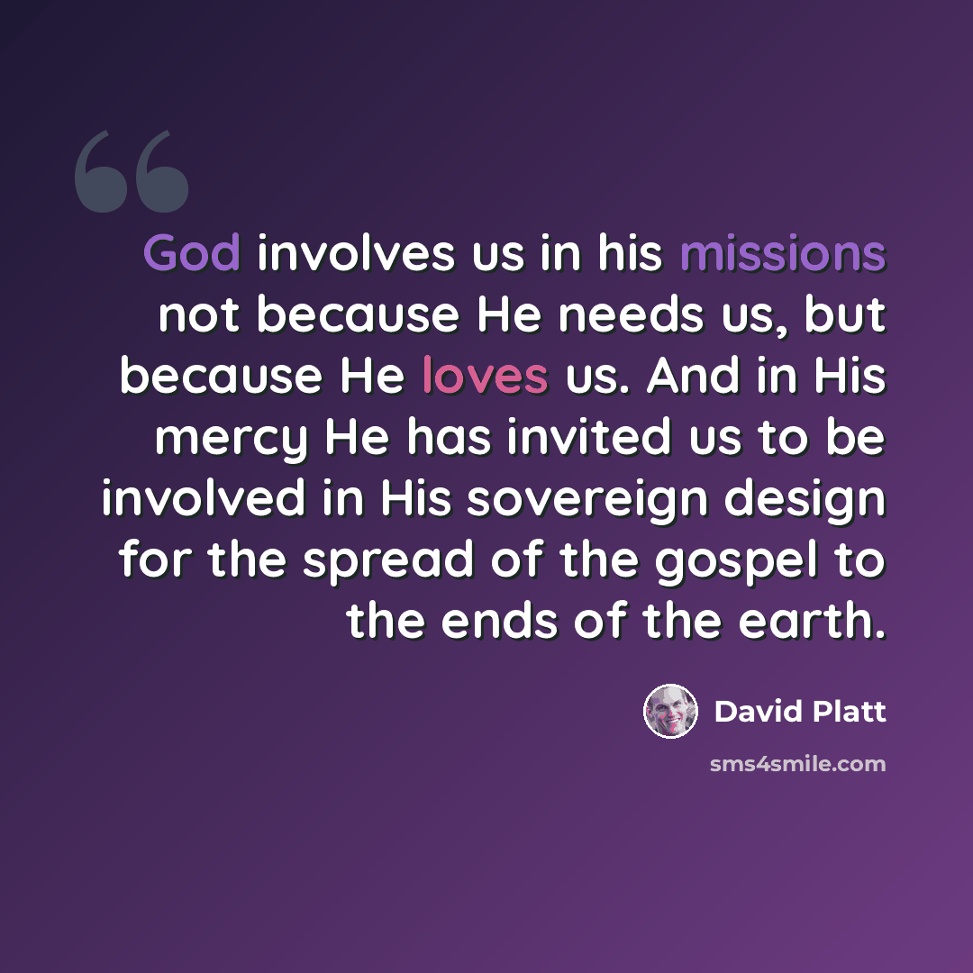 “God involves us in his missions not because He needs us, but because He loves us. And in His mercy He has invited us to be involved in His sovereign design for the spread of the gospel to the ends of the earth.” quote by David Platt